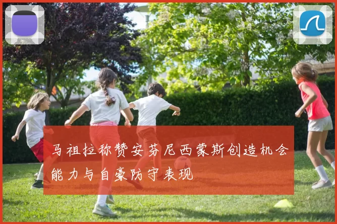 马祖拉称赞安芬尼西蒙斯创造机会能力与自豪防守表现
