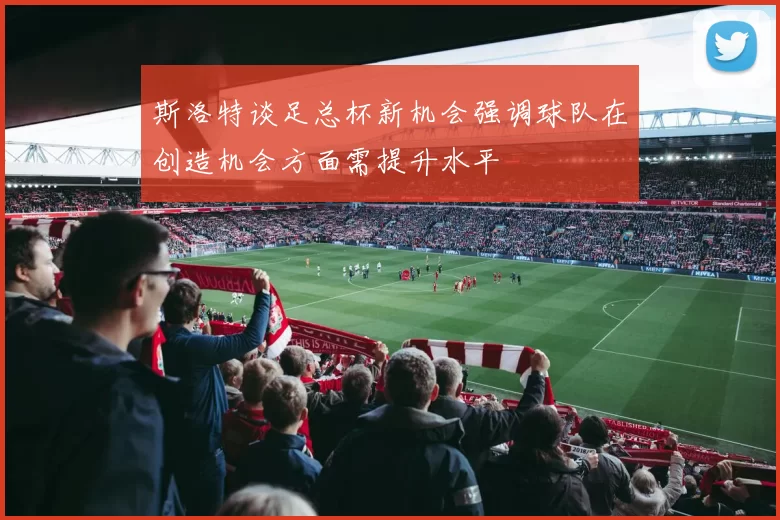 斯洛特谈足总杯新机会强调球队在创造机会方面需提升水平