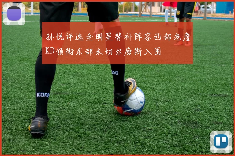 孙悦评选全明星替补阵容西部老詹KD领衔东部米切尔唐斯入围