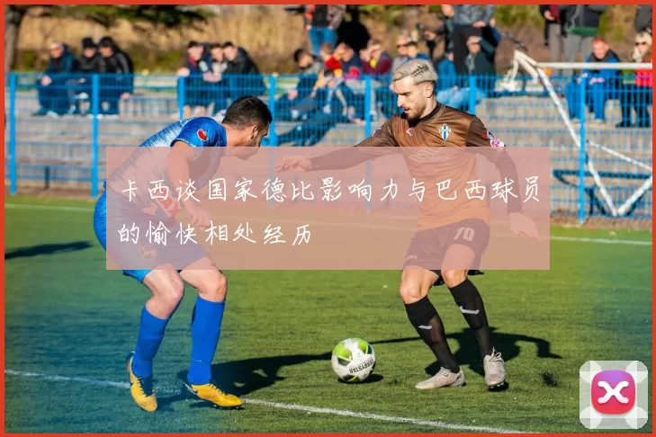 卡西谈国家德比影响力与巴西球员的愉快相处经历