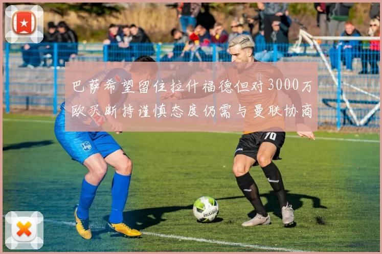巴萨希望留住拉什福德但对3000万欧买断持谨慎态度仍需与曼联协商